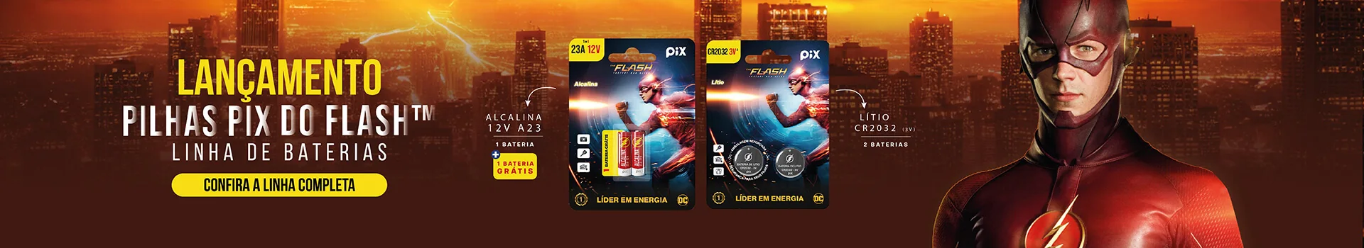 Lançamento: Pilhas Pix do Flash™, linha de baterias. Alcalina 12 V A23 com 1 + 1 grátis e lítio CR2032 3 V com 2 baterias. Confira a linha completa.