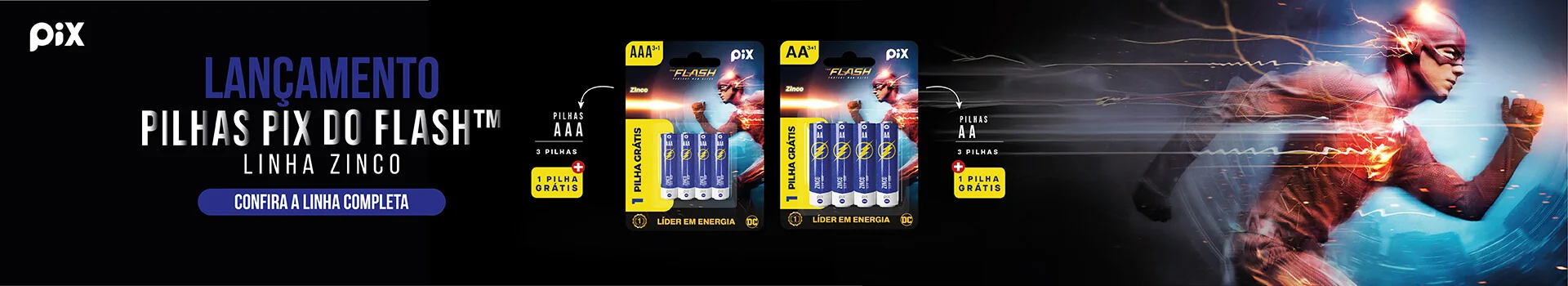 Lançamento: Pilhas Pix do Flash™, linha zinco. Pilhas AAA e AA com 3 + 1 grátis. Confira a linha completa.